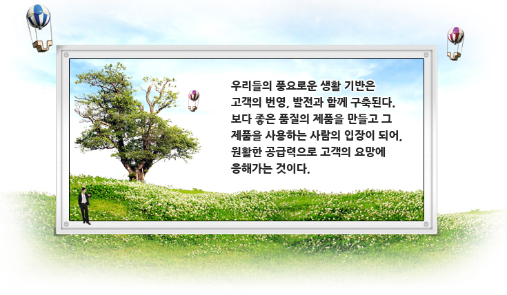 우리들의 풍요로운 생활 기반은 고객의 번영, 발전과 함께 구축된다. 보다 좋은 품질의 제품을 만들고 그 제품을 사용하는 사람의 입장이 되어, 원활한 공급력으로 고객의 요망에 응해가는 것이다.